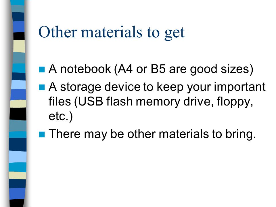 Other materials to get A notebook (A4 or B5 are good sizes) A storage device to keep your important files (USB flash memory drive, floppy, etc.) There may be other materials to bring.
