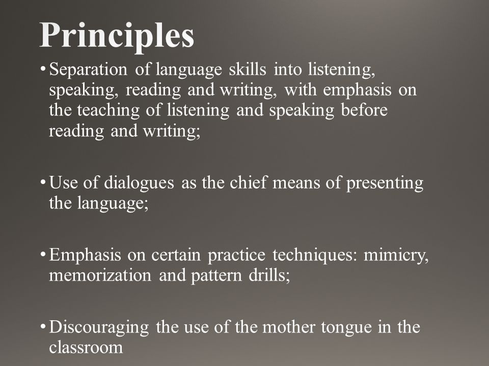 Separation of language skills into listening, speaking, reading and writing, with emphasis on the teaching of listening and speaking before reading and writing; Use of dialogues as the chief means of presenting the language; Emphasis on certain practice techniques: mimicry, memorization and pattern drills; Discouraging the use of the mother tongue in the classroom