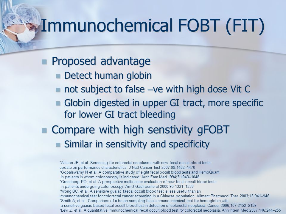 Immunochemical FOBT (FIT) Proposed advantage Proposed advantage Detect human globin Detect human globin not subject to false – ve with high dose Vit C not subject to false – ve with high dose Vit C Globin digested in upper GI tract, more specific for lower GI tract bleeding Globin digested in upper GI tract, more specific for lower GI tract bleeding Compare with high senstivity gFOBT Compare with high senstivity gFOBT Similar in sensitivity and specificity Similar in sensitivity and specificity *Allison JE, et al.
