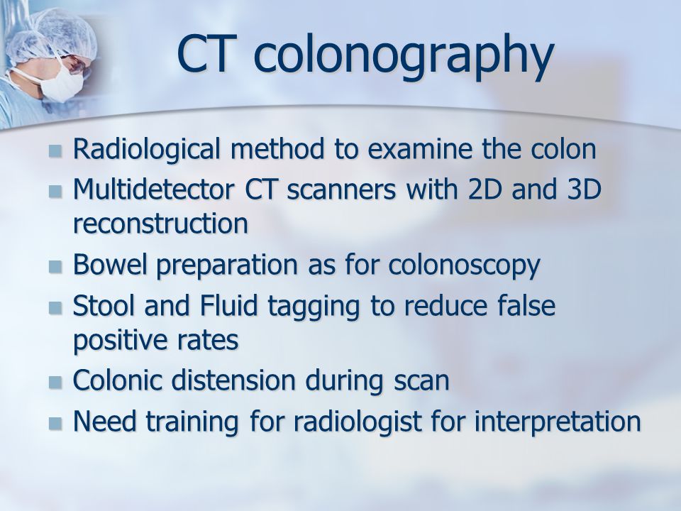 CT colonography Radiological method to examine the colon Radiological method to examine the colon Multidetector CT scanners with 2D and 3D reconstruction Multidetector CT scanners with 2D and 3D reconstruction Bowel preparation as for colonoscopy Bowel preparation as for colonoscopy Stool and Fluid tagging to reduce false positive rates Stool and Fluid tagging to reduce false positive rates Colonic distension during scan Colonic distension during scan Need training for radiologist for interpretation Need training for radiologist for interpretation