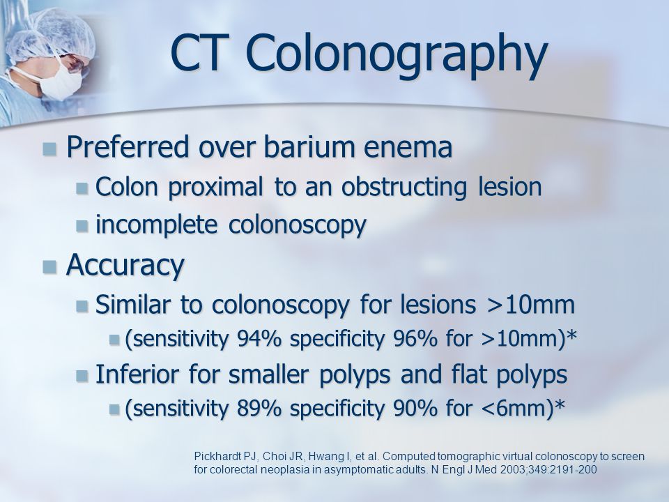 CT Colonography Preferred over barium enema Preferred over barium enema Colon proximal to an obstructing lesion Colon proximal to an obstructing lesion incomplete colonoscopy incomplete colonoscopy Accuracy Accuracy Similar to colonoscopy for lesions >10mm Similar to colonoscopy for lesions >10mm (sensitivity 94% specificity 96% for >10mm)* (sensitivity 94% specificity 96% for >10mm)* Inferior for smaller polyps and flat polyps Inferior for smaller polyps and flat polyps (sensitivity 89% specificity 90% for <6mm)* (sensitivity 89% specificity 90% for <6mm)* Pickhardt PJ, Choi JR, Hwang I, et al.