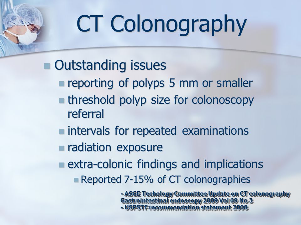 CT Colonography Outstanding issues Outstanding issues reporting of polyps 5 mm or smaller reporting of polyps 5 mm or smaller threshold polyp size for colonoscopy referral threshold polyp size for colonoscopy referral intervals for repeated examinations intervals for repeated examinations radiation exposure radiation exposure extra-colonic findings and implications extra-colonic findings and implications Reported 7-15% of CT colonographies Reported 7-15% of CT colonographies - ASGE Techology Committee Update on CT colonography Gastrointestinal endoscopy 2009 Vol 69 No 3 - USPSTF recommendation statement ASGE Techology Committee Update on CT colonography Gastrointestinal endoscopy 2009 Vol 69 No 3 - USPSTF recommendation statement 2008