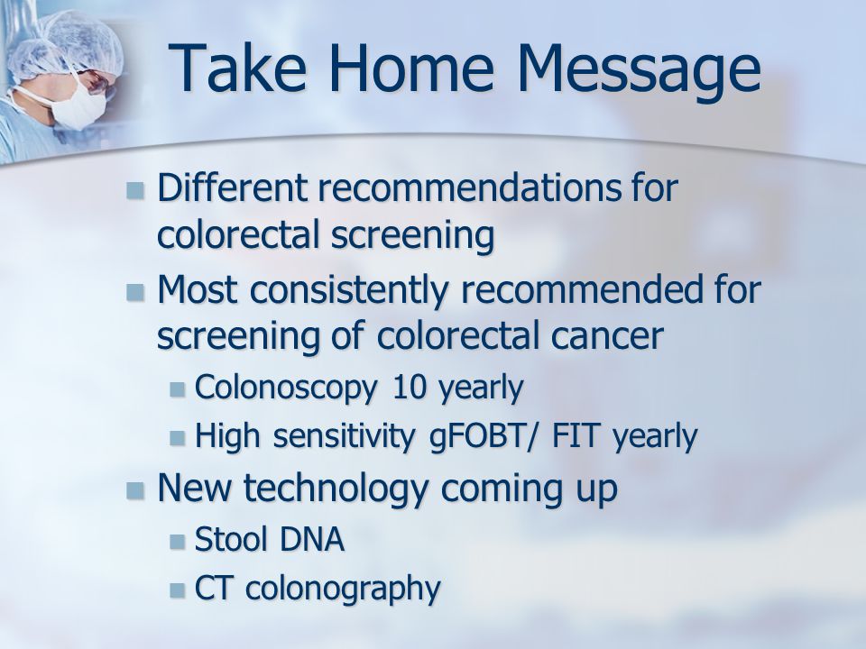 Take Home Message Different recommendations for colorectal screening Different recommendations for colorectal screening Most consistently recommended for screening of colorectal cancer Most consistently recommended for screening of colorectal cancer Colonoscopy 10 yearly Colonoscopy 10 yearly High sensitivity gFOBT/ FIT yearly High sensitivity gFOBT/ FIT yearly New technology coming up New technology coming up Stool DNA Stool DNA CT colonography CT colonography