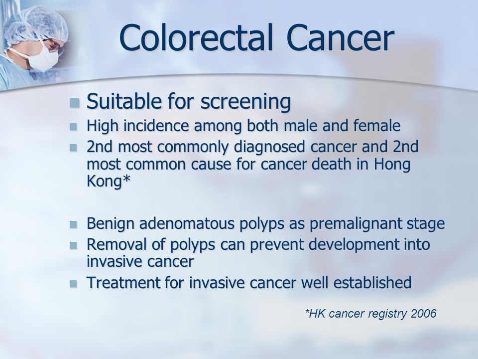 Colorectal Cancer Suitable for screening Suitable for screening High incidence among both male and female High incidence among both male and female 2nd most commonly diagnosed cancer and 2nd most common cause for cancer death in Hong Kong* 2nd most commonly diagnosed cancer and 2nd most common cause for cancer death in Hong Kong* Benign adenomatous polyps as premalignant stage Benign adenomatous polyps as premalignant stage Removal of polyps can prevent development into invasive cancer Removal of polyps can prevent development into invasive cancer Treatment for invasive cancer well established Treatment for invasive cancer well established *HK cancer registry 2006