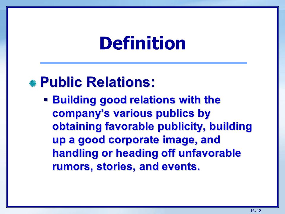 Public Relations:  Building good relations with the company’s various publics by obtaining favorable publicity, building up a good corporate image, and handling or heading off unfavorable rumors, stories, and events.