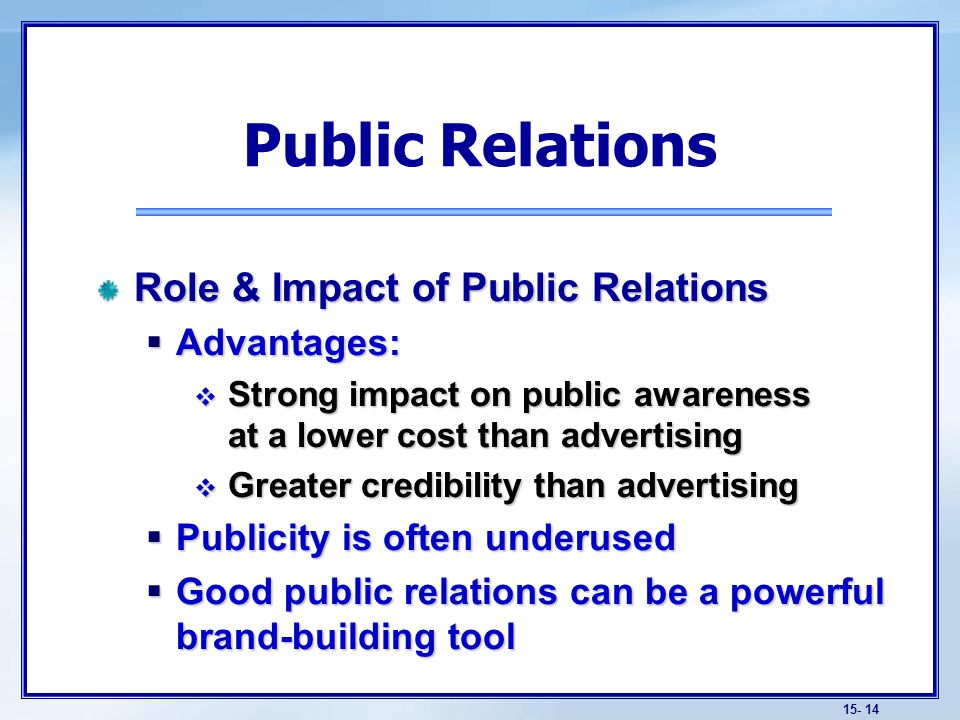 Role & Impact of Public Relations  Advantages:  Strong impact on public awareness at a lower cost than advertising  Greater credibility than advertising  Publicity is often underused  Good public relations can be a powerful brand-building tool Public Relations