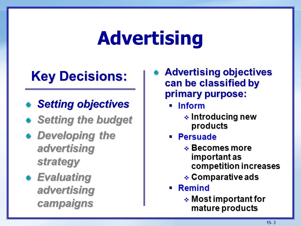 15- 3 Advertising Advertising objectives can be classified by primary purpose:  Inform  Introducing new products  Persuade  Becomes more important as competition increases  Comparative ads  Remind  Most important for mature products Setting objectives Setting the budget Developing the advertising strategy Evaluating advertising campaigns Key Decisions: