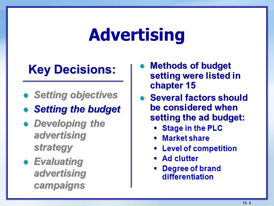 15- 4 Advertising Methods of budget setting were listed in chapter 15 Several factors should be considered when setting the ad budget:  Stage in the PLC  Market share  Level of competition  Ad clutter  Degree of brand differentiation Setting objectives Setting the budget Developing the advertising strategy Evaluating advertising campaigns Key Decisions: