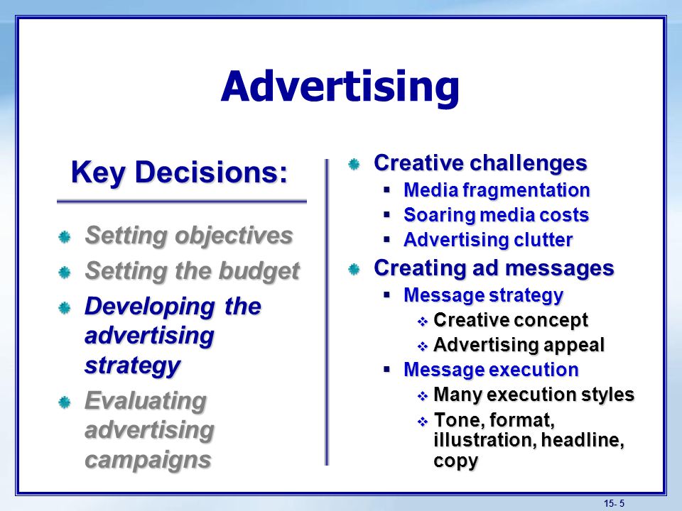 15- 5 Advertising Creative challenges  Media fragmentation  Soaring media costs  Advertising clutter Creating ad messages  Message strategy  Creative concept  Advertising appeal  Message execution  Many execution styles  Tone, format, illustration, headline, copy Setting objectives Setting the budget Developing the advertising strategy Evaluating advertising campaigns Key Decisions: