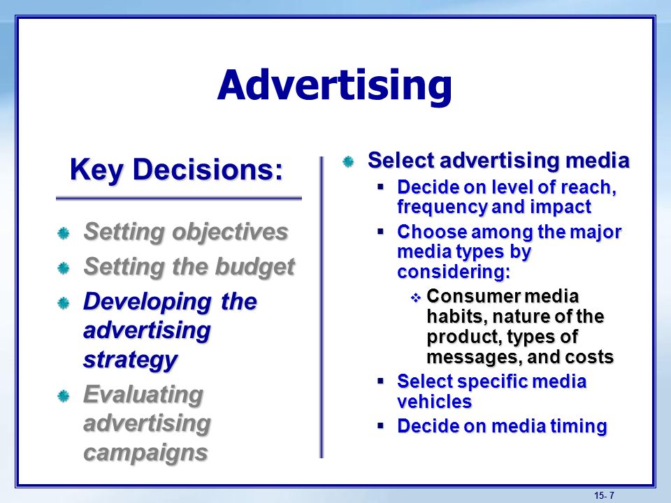 15- 7 Advertising Select advertising media  Decide on level of reach, frequency and impact  Choose among the major media types by considering:  Consumer media habits, nature of the product, types of messages, and costs  Select specific media vehicles  Decide on media timing Setting objectives Setting the budget Developing the advertising strategy Evaluating advertising campaigns Key Decisions: