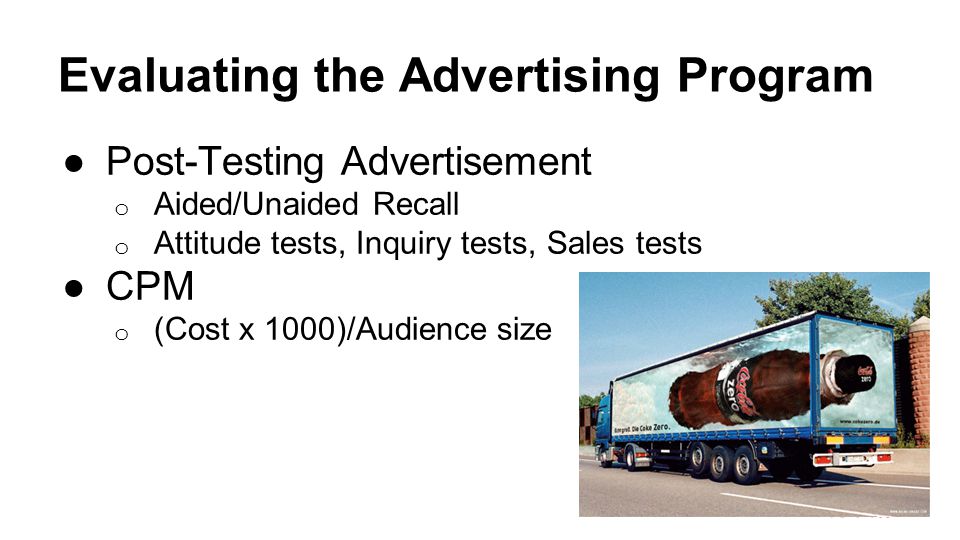 Evaluating the Advertising Program ●Post-Testing Advertisement o Aided/Unaided Recall o Attitude tests, Inquiry tests, Sales tests ●CPM o (Cost x 1000)/Audience size