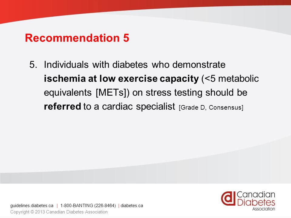 guidelines.diabetes.ca | BANTING ( ) | diabetes.ca Copyright © 2013 Canadian Diabetes Association 5.Individuals with diabetes who demonstrate ischemia at low exercise capacity (<5 metabolic equivalents [METs]) on stress testing should be referred to a cardiac specialist [Grade D, Consensus] Recommendation 5