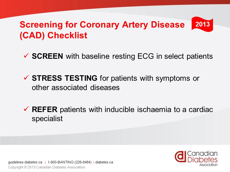 guidelines.diabetes.ca | BANTING ( ) | diabetes.ca Copyright © 2013 Canadian Diabetes Association Screening for Coronary Artery Disease (CAD) Checklist SCREEN with baseline resting ECG in select patients STRESS TESTING for patients with symptoms or other associated diseases REFER patients with inducible ischaemia to a cardiac specialist 2013