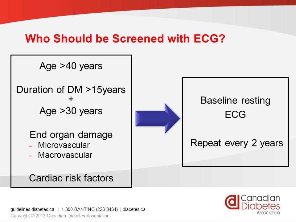 guidelines.diabetes.ca | BANTING ( ) | diabetes.ca Copyright © 2013 Canadian Diabetes Association Age >40 years Duration of DM >15years + Age >30 years End organ damage – Microvascular – Macrovascular Cardiac risk factors Baseline resting ECG Repeat every 2 years Who Should be Screened with ECG