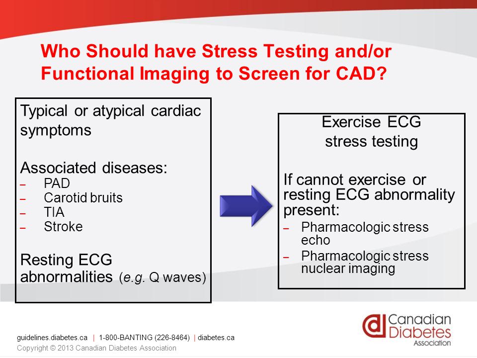 guidelines.diabetes.ca | BANTING ( ) | diabetes.ca Copyright © 2013 Canadian Diabetes Association Exercise ECG stress testing If cannot exercise or resting ECG abnormality present: – Pharmacologic stress echo – Pharmacologic stress nuclear imaging Typical or atypical cardiac symptoms Associated diseases: – PAD – Carotid bruits – TIA – Stroke Resting ECG abnormalities (e.g.