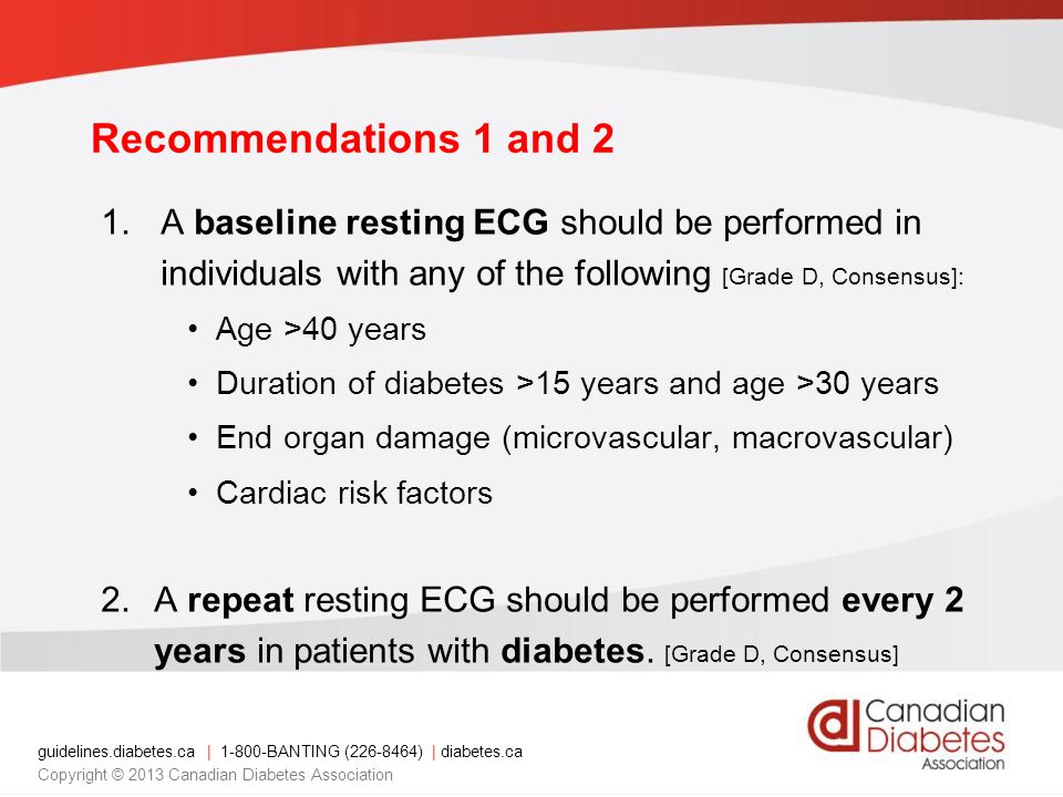 guidelines.diabetes.ca | BANTING ( ) | diabetes.ca Copyright © 2013 Canadian Diabetes Association 1.A baseline resting ECG should be performed in individuals with any of the following [Grade D, Consensus]: Age >40 years Duration of diabetes >15 years and age >30 years End organ damage (microvascular, macrovascular) Cardiac risk factors 2.A repeat resting ECG should be performed every 2 years in patients with diabetes.