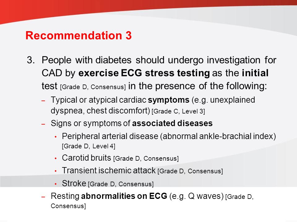 guidelines.diabetes.ca | BANTING ( ) | diabetes.ca Copyright © 2013 Canadian Diabetes Association 3.People with diabetes should undergo investigation for CAD by exercise ECG stress testing as the initial test [Grade D, Consensus] in the presence of the following: – Typical or atypical cardiac symptoms (e.g.