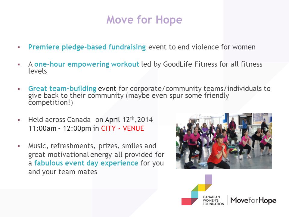 Move for Hope  Premiere pledge-based fundraising event to end violence for women  A one-hour empowering workout led by GoodLife Fitness for all fitness levels  Great team-building event for corporate/community teams/individuals to give back to their community (maybe even spur some friendly competition!)  Held across Canada on April 12 th, :00am – 12:00pm in CITY - VENUE  Music, refreshments, prizes, smiles and great motivational energy all provided for a fabulous event day experience for you and your team mates