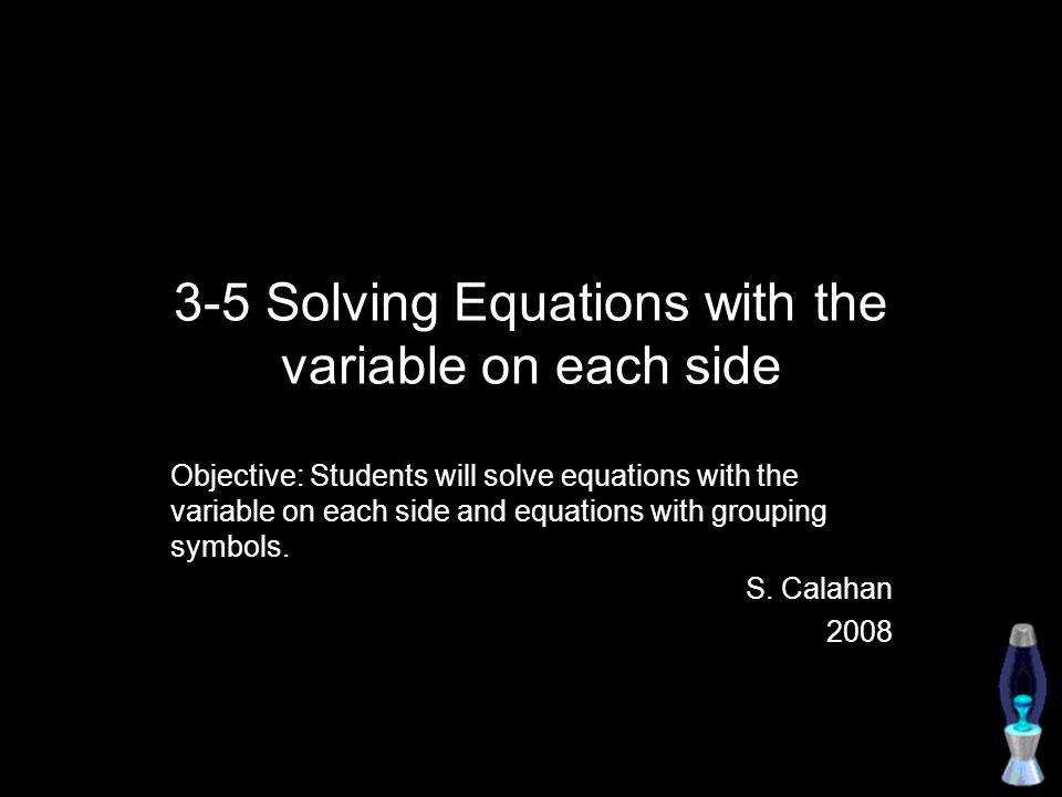 3-5 Solving Equations with the variable on each side Objective: Students will solve equations with the variable on each side and equations with grouping symbols.
