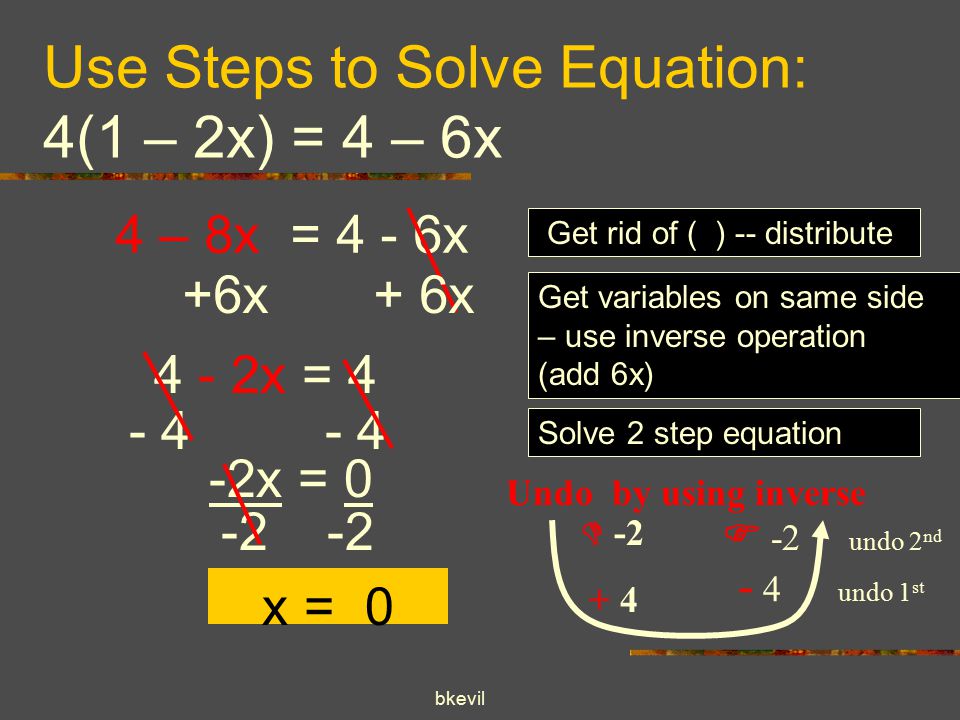 bkevil Use Steps to Solve Equation: 4(1 – 2x) = 4 – 6x 4 – 8x = 4 - 6x Get rid of ( ) -- distribute Get variables on same side – use inverse operation (add 6x) 4 - 2x = 4 Solve 2 step equation  Undo by using inverse  -2 undo 2 nd - 4 undo 1 st x = x = 0 +6x + 6x