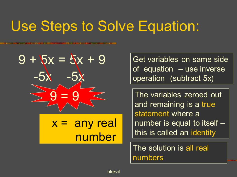 bkevil Use Steps to Solve Equation: 9 + 5x = 5x x -5x Get variables on same side of equation – use inverse operation (subtract 5x) The variables zeroed out and remaining is a true statement where a number is equal to itself – this is called an identity 9 = 9 x = any real number The solution is all real numbers