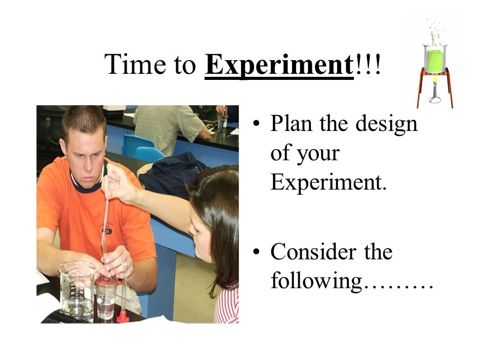 Time to Experiment!!! Plan the design of your Experiment. Consider the following………