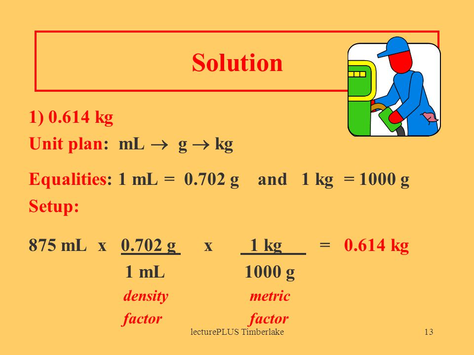 lecturePLUS Timberlake13 Solution 1) kg Unit plan: mL  g  kg Equalities: 1 mL = g and 1 kg = 1000 g Setup: 875 mL x g x 1 kg = kg 1 mL 1000 g density metric factor
