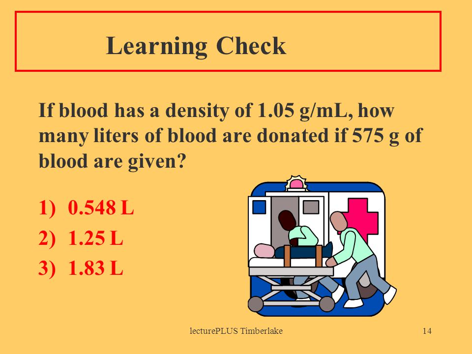 lecturePLUS Timberlake14 Learning Check If blood has a density of 1.05 g/mL, how many liters of blood are donated if 575 g of blood are given.