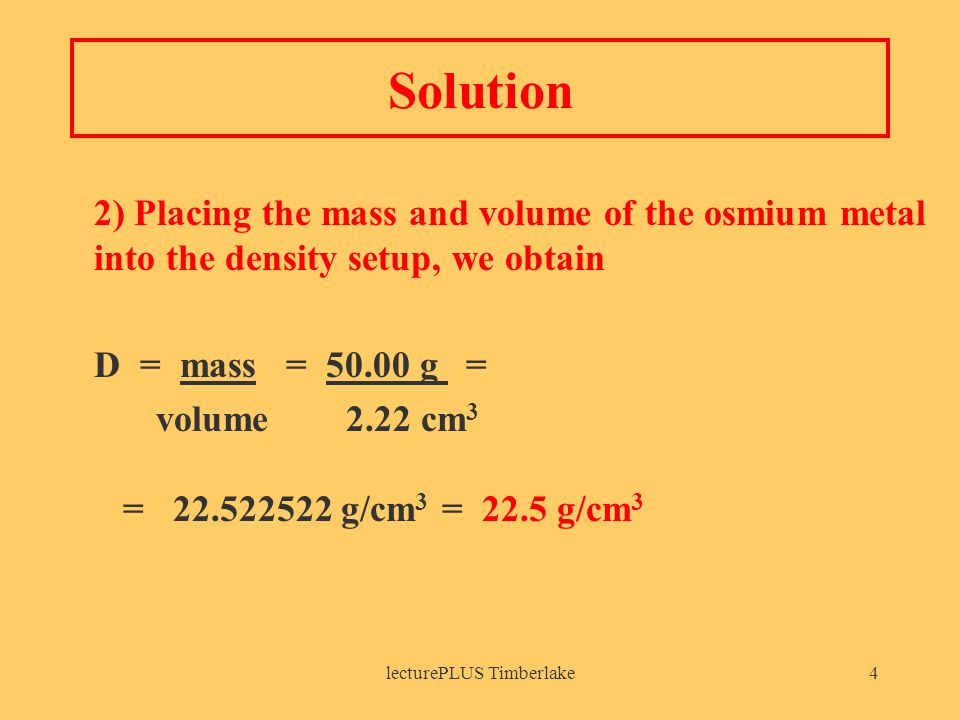 lecturePLUS Timberlake4 Solution 2) Placing the mass and volume of the osmium metal into the density setup, we obtain D = mass = g = volume2.22 cm 3 = g/cm 3 = 22.5 g/cm 3