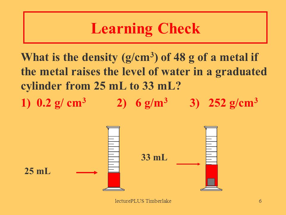 lecturePLUS Timberlake6 Learning Check What is the density (g/cm 3 ) of 48 g of a metal if the metal raises the level of water in a graduated cylinder from 25 mL to 33 mL.