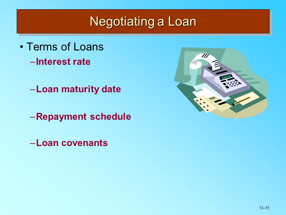 13–15 Negotiating a Loan Terms of Loans –Interest rate –Loan maturity date –Repayment schedule –Loan covenants