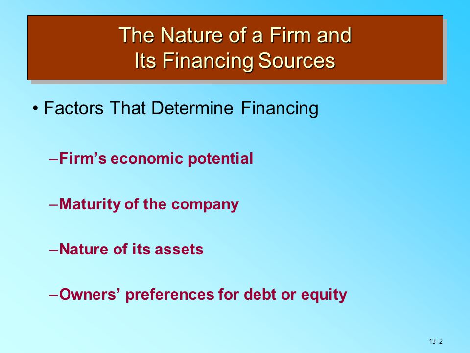 13–2 The Nature of a Firm and Its Financing Sources Factors That Determine Financing –Firm’s economic potential –Maturity of the company –Nature of its assets –Owners’ preferences for debt or equity