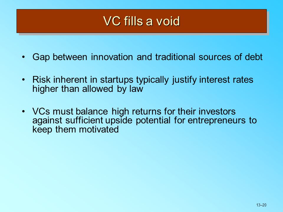 13–20 VC fills a void Gap between innovation and traditional sources of debt Risk inherent in startups typically justify interest rates higher than allowed by law VCs must balance high returns for their investors against sufficient upside potential for entrepreneurs to keep them motivated