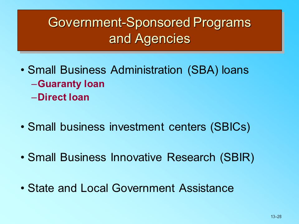 13–28 Government-Sponsored Programs and Agencies Small Business Administration (SBA) loans –Guaranty loan –Direct loan Small business investment centers (SBICs) Small Business Innovative Research (SBIR) State and Local Government Assistance