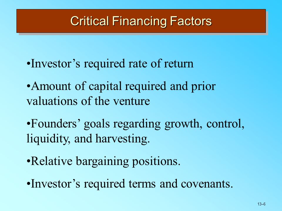 13–6 Critical Financing Factors Investor’s required rate of return Amount of capital required and prior valuations of the venture Founders’ goals regarding growth, control, liquidity, and harvesting.