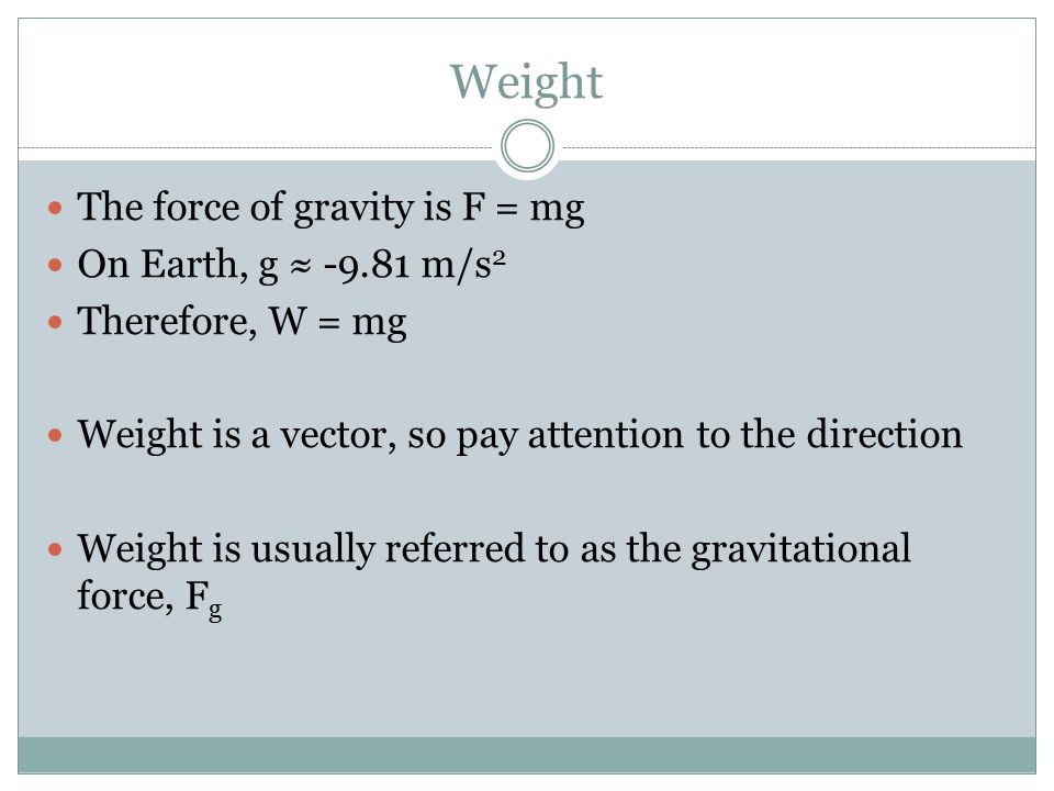 Weight The force of gravity is F = mg On Earth, g ≈ m/s 2 Therefore, W = mg Weight is a vector, so pay attention to the direction Weight is usually referred to as the gravitational force, F g