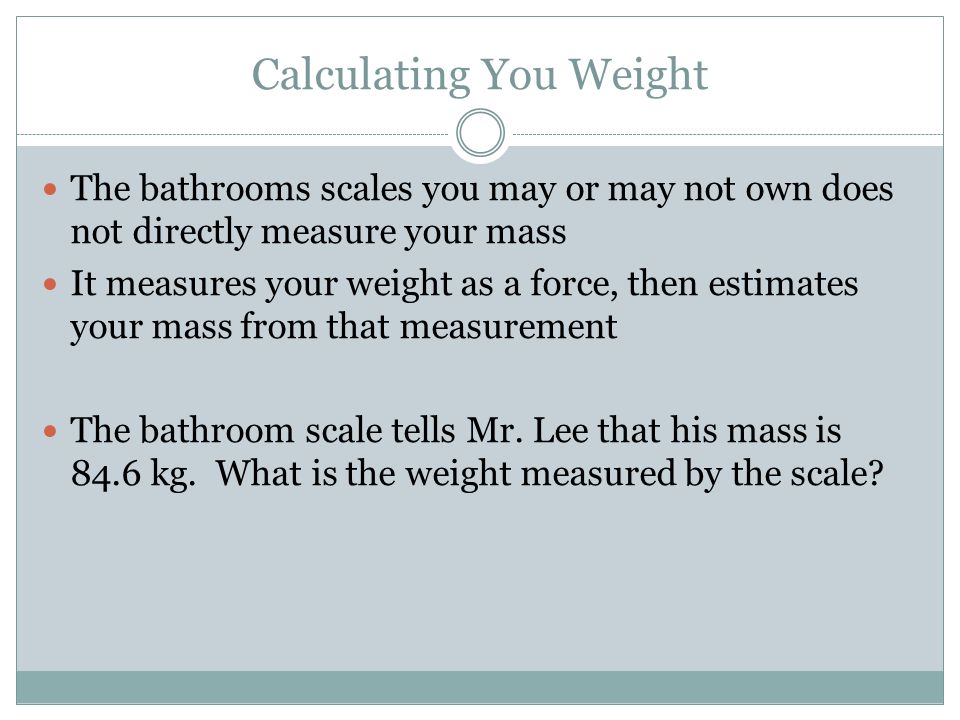 Calculating You Weight The bathrooms scales you may or may not own does not directly measure your mass It measures your weight as a force, then estimates your mass from that measurement The bathroom scale tells Mr.