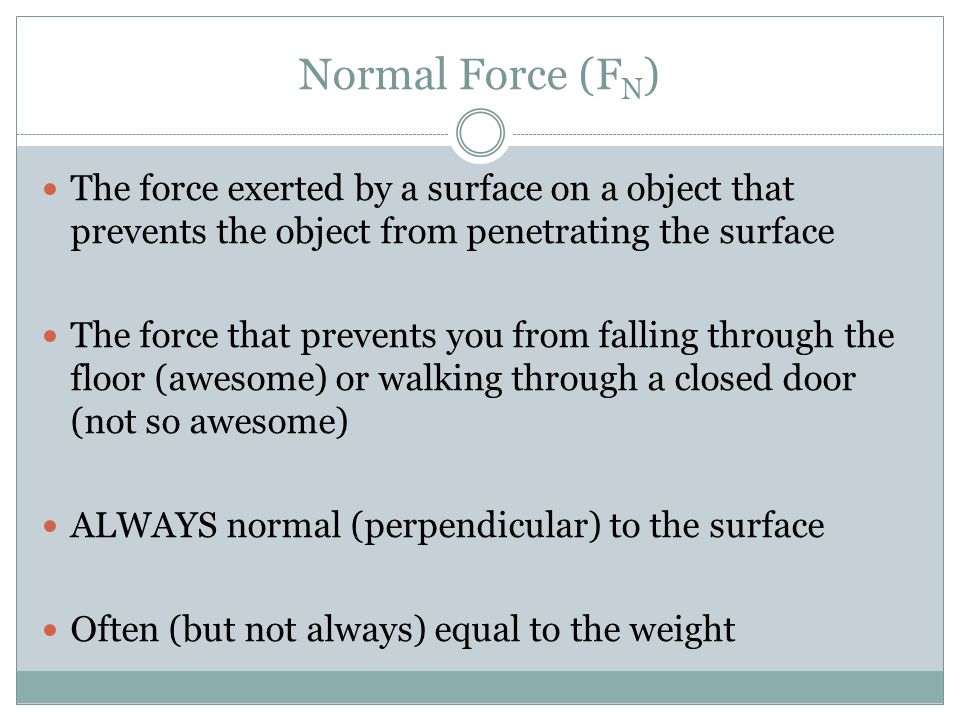 Normal Force (F N ) The force exerted by a surface on a object that prevents the object from penetrating the surface The force that prevents you from falling through the floor (awesome) or walking through a closed door (not so awesome) ALWAYS normal (perpendicular) to the surface Often (but not always) equal to the weight