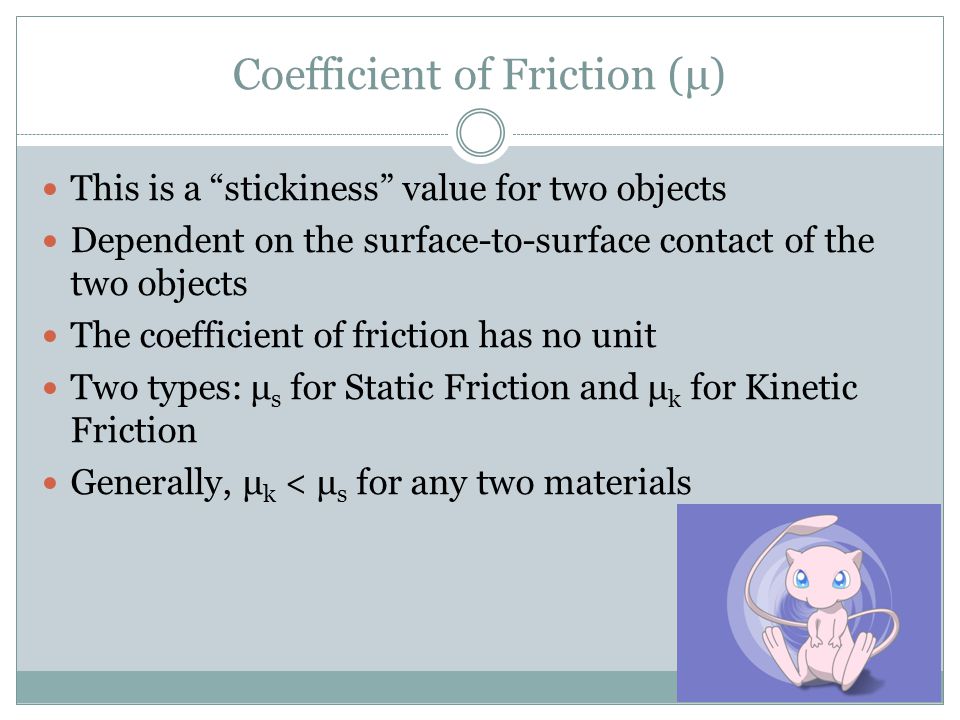 Coefficient of Friction (μ) This is a stickiness value for two objects Dependent on the surface-to-surface contact of the two objects The coefficient of friction has no unit Two types: μ s for Static Friction and μ k for Kinetic Friction Generally, μ k < μ s for any two materials