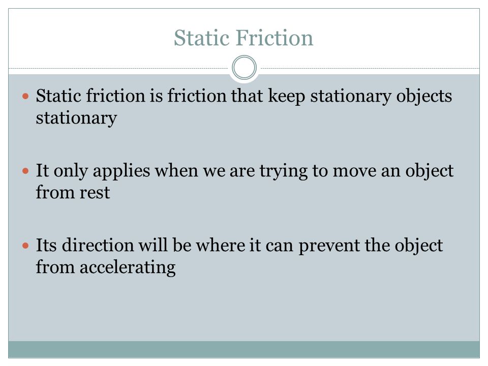 Static Friction Static friction is friction that keep stationary objects stationary It only applies when we are trying to move an object from rest Its direction will be where it can prevent the object from accelerating