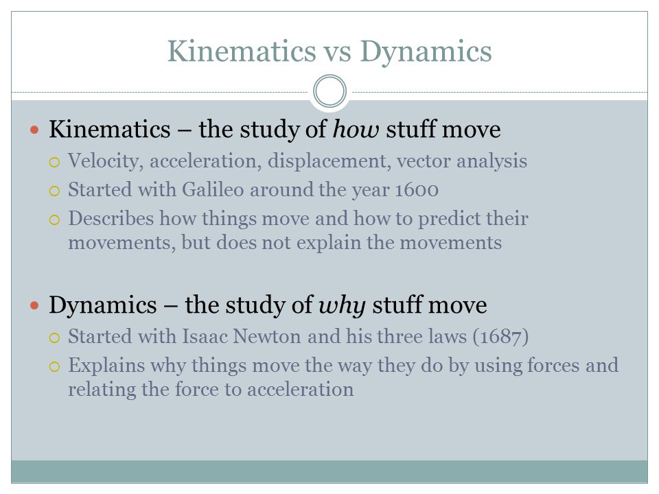 Kinematics vs Dynamics Kinematics – the study of how stuff move  Velocity, acceleration, displacement, vector analysis  Started with Galileo around the year 1600  Describes how things move and how to predict their movements, but does not explain the movements Dynamics – the study of why stuff move  Started with Isaac Newton and his three laws (1687)  Explains why things move the way they do by using forces and relating the force to acceleration