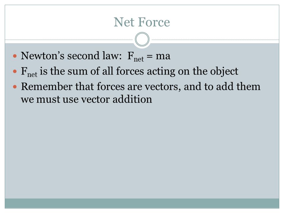 Net Force Newton’s second law: F net = ma F net is the sum of all forces acting on the object Remember that forces are vectors, and to add them we must use vector addition