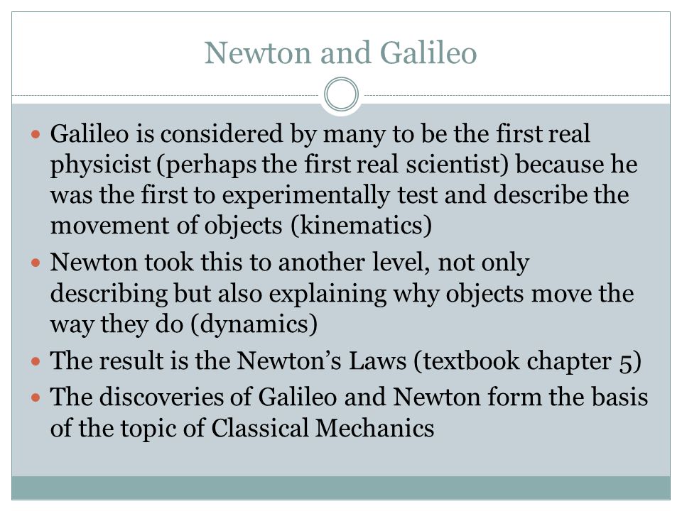 Newton and Galileo Galileo is considered by many to be the first real physicist (perhaps the first real scientist) because he was the first to experimentally test and describe the movement of objects (kinematics) Newton took this to another level, not only describing but also explaining why objects move the way they do (dynamics) The result is the Newton’s Laws (textbook chapter 5) The discoveries of Galileo and Newton form the basis of the topic of Classical Mechanics
