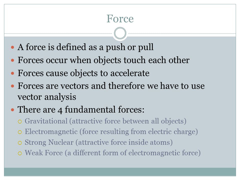 Force A force is defined as a push or pull Forces occur when objects touch each other Forces cause objects to accelerate Forces are vectors and therefore we have to use vector analysis There are 4 fundamental forces:  Gravitational (attractive force between all objects)  Electromagnetic (force resulting from electric charge)  Strong Nuclear (attractive force inside atoms)  Weak Force (a different form of electromagnetic force)
