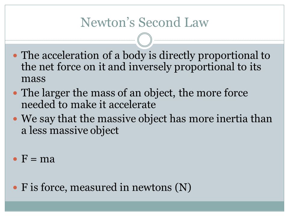 Newton’s Second Law The acceleration of a body is directly proportional to the net force on it and inversely proportional to its mass The larger the mass of an object, the more force needed to make it accelerate We say that the massive object has more inertia than a less massive object F = ma F is force, measured in newtons (N)