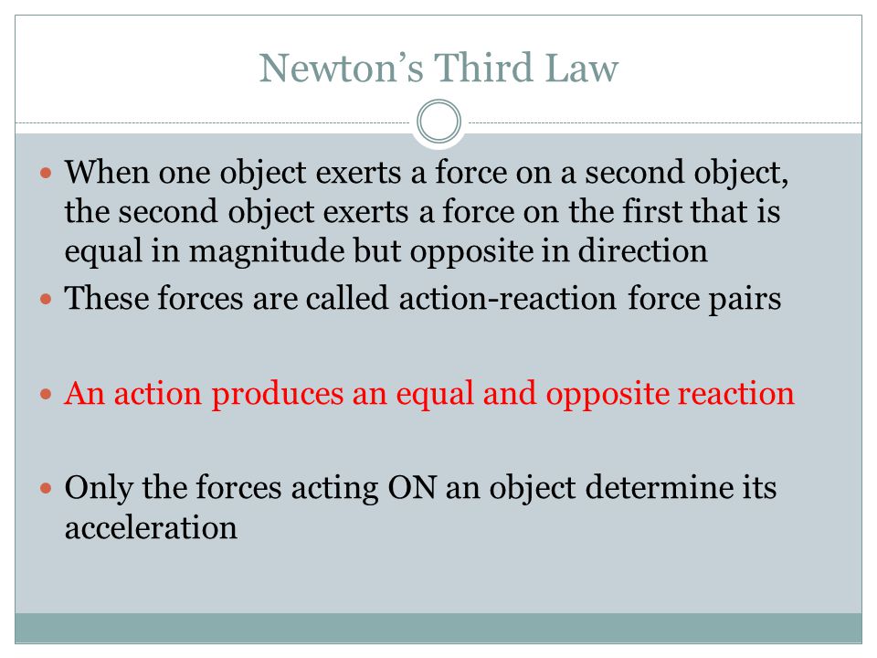 Newton’s Third Law When one object exerts a force on a second object, the second object exerts a force on the first that is equal in magnitude but opposite in direction These forces are called action-reaction force pairs An action produces an equal and opposite reaction Only the forces acting ON an object determine its acceleration
