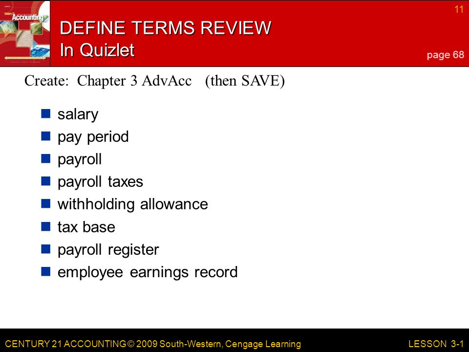 CENTURY 21 ACCOUNTING © 2009 South-Western, Cengage Learning 11 LESSON 3-1 DEFINE TERMS REVIEW In Quizlet salary pay period payroll payroll taxes withholding allowance tax base payroll register employee earnings record page 68 Create: Chapter 3 AdvAcc (then SAVE)