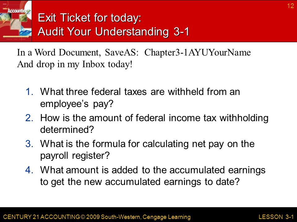 CENTURY 21 ACCOUNTING © 2009 South-Western, Cengage Learning Exit Ticket for today: Audit Your Understanding What three federal taxes are withheld from an employee’s pay.