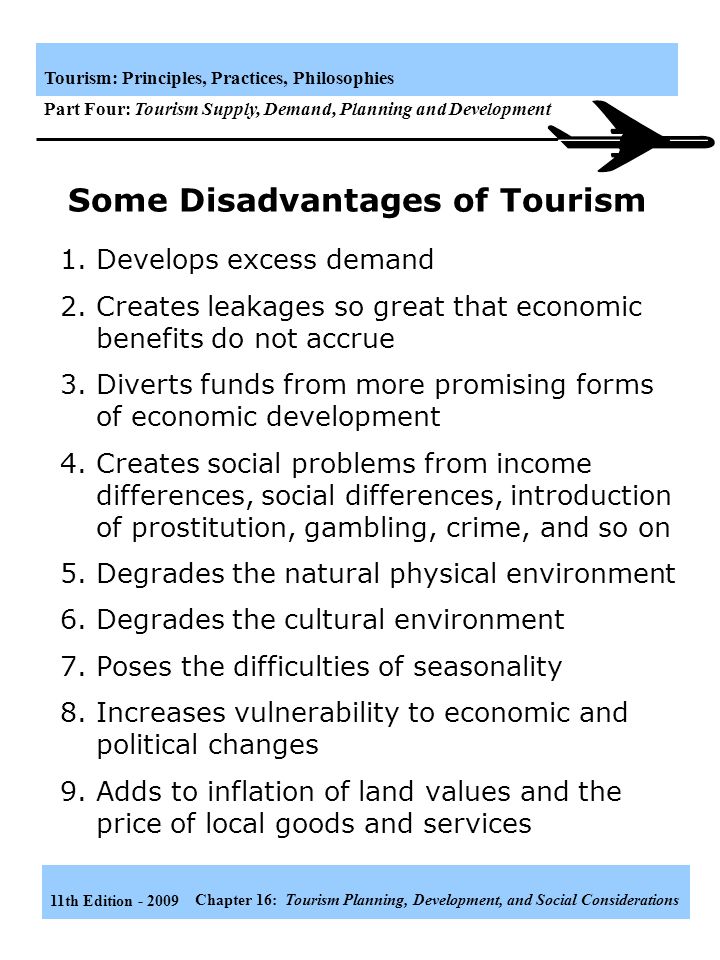 11th Edition Chapter 16: Tourism Planning, Development, and Social Considerations Tourism: Principles, Practices, Philosophies Part Four: Tourism Supply, Demand, Planning and Development Some Advantages of Tourism Provide employment opportunities Generates foreign exchange Increases incomes Increases GNP Development of tourism infrastructure helps to stimulate local commerce and industry Justifies environmental protection and improvement Increase governmental revenues Diversifies the economy Creates a favorable worldwide image for the destination Facilitates the process of modernization Provides tourist and recreation al facilities for the local population Provides foreigners and opportunity to be favorable impressed by little-known nation or regions