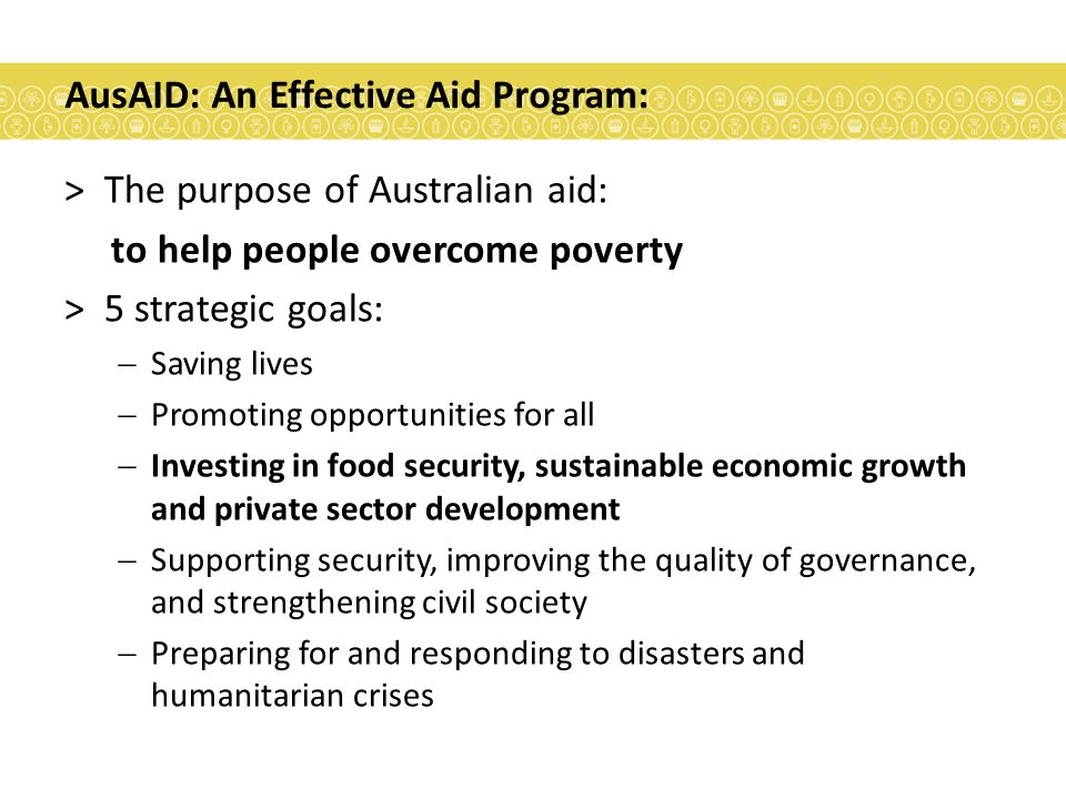 AusAID: An Effective Aid Program: >The purpose of Australian aid: to help people overcome poverty >5 strategic goals:  Saving lives  Promoting opportunities for all  Investing in food security, sustainable economic growth and private sector development  Supporting security, improving the quality of governance, and strengthening civil society  Preparing for and responding to disasters and humanitarian crises